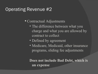 Operating Revenue #2 Contractual Adjustments The difference between what you charge and what you are allowed by contract to collect Defined by agreement Medicare, Medicaid, other insurance programs, sliding fee adjustments Does not include Bad Debt, which is an expense 