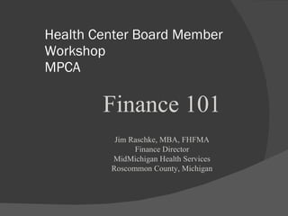 Health Center Board Member Workshop MPCA Finance 101 Jim Raschke, MBA, FHFMA Finance Director MidMichigan Health Services Roscommon County, Michigan 