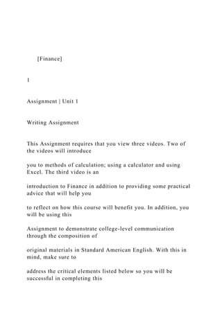 [Finance]
1
Assignment | Unit 1
Writing Assignment
This Assignment requires that you view three videos. Two of
the videos will introduce
you to methods of calculation; using a calculator and using
Excel. The third video is an
introduction to Finance in addition to providing some practical
advice that will help you
to reflect on how this course will benefit you. In addition, you
will be using this
Assignment to demonstrate college-level communication
through the composition of
original materials in Standard American English. With this in
mind, make sure to
address the critical elements listed below so you will be
successful in completing this
 