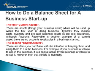 The first “Current Assets”.
These are assets (things your business owns) which will be used up
within the first year of doing business. Typically they include
cash, inventory and pre-paid expenses (such as pre-paid insurance).
Although Accounts Receivable is another example of a current
asset, there are no accounts receivables in a business start-up.
The second “Capital Assets”.
These are items you purchase with the intention of keeping them and
using them to run the business. For example, if you purchase a vehicle
to use in the business, it is a capital asset. If you purchase a vehicle to
re-sell it, however, then that vehicle is inventory.




                                                                              12
 