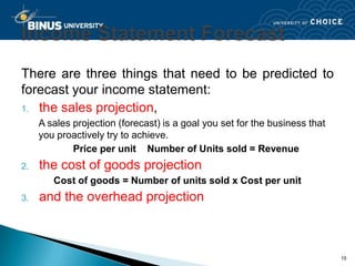 There are three things that need to be predicted to
forecast your income statement:
1. the sales projection,
     A sales projection (forecast) is a goal you set for the business that
     you proactively try to achieve.
             Price per unit Number of Units sold = Revenue
2.   the cost of goods projection
        Cost of goods = Number of units sold x Cost per unit
3.   and the overhead projection



                                                                             15
 