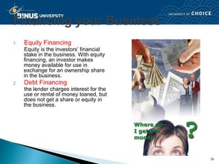 1.   Equity Financing
     Equity is the investors’ financial
     stake in the business. With equity
     financing, an investor makes
     money available for use in
     exchange for an ownership share
     in the business.
2.   Debt Financing
     the lender charges interest for the
     use or rental of money loaned, but
     does not get a share or equity in
     the business.




                                           18
 