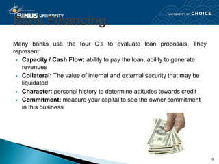 Many banks use the four C’s to evaluate loan proposals. They
represent:
  Capacity / Cash Flow: ability to pay the loan, ability to generate
   revenues
  Collateral: The value of internal and external security that may be
   liquidated
  Character: personal history to determine attitudes towards credit

  Commitment: measure your capital to see the owner commitment
   in this business




                                                                         19
 