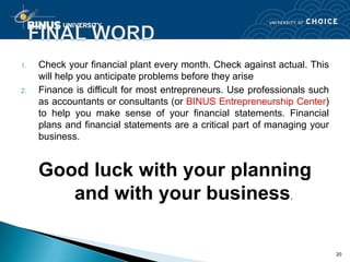 1.   Check your financial plant every month. Check against actual. This
     will help you anticipate problems before they arise
2.   Finance is difficult for most entrepreneurs. Use professionals such
     as accountants or consultants (or BINUS Entrepreneurship Center)
     to help you make sense of your financial statements. Financial
     plans and financial statements are a critical part of managing your
     business.


     Good luck with your planning
        and with your business.

                                                                           20
 