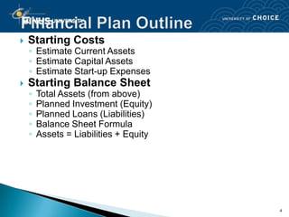    Starting Costs
    ◦ Estimate Current Assets
    ◦ Estimate Capital Assets
    ◦ Estimate Start-up Expenses
   Starting Balance Sheet
    ◦   Total Assets (from above)
    ◦   Planned Investment (Equity)
    ◦   Planned Loans (Liabilities)
    ◦   Balance Sheet Formula
    ◦   Assets = Liabilities + Equity




                                        4
 