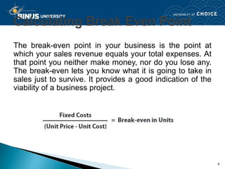 The break-even point in your business is the point at
which your sales revenue equals your total expenses. At
that point you neither make money, nor do you lose any.
The break-even lets you know what it is going to take in
sales just to survive. It provides a good indication of the
viability of a business project.




                                                              6
 