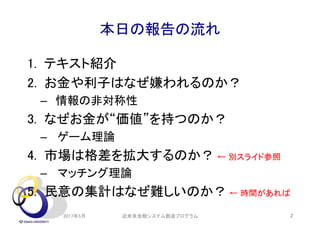 本日の報告の流れ
1. テキスト紹介
2. お金や利子はなぜ嫌われるのか？
– 情報の非対称性
3. なぜお金が“価値”を持つのか？
– ゲーム理論
4. 市場は格差を拡大するのか？ ← 別スライド参照
– マッチング理論
5. 民意の集計はなぜ難しいのか？ ← 時間があれば
2017年5月 2近未来金融システム創造プログラム
 