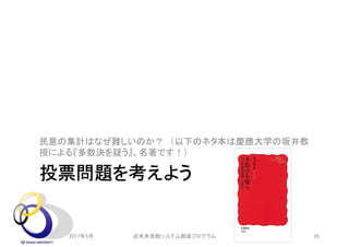 投票問題を考えよう
民意の集計はなぜ難しいのか？ （以下のネタ本は慶應大学の坂井教
授による『多数決を疑う』。名著です！）
2017年5月 20近未来金融システム創造プログラム
 