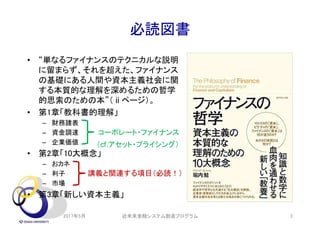 必読図書
• “単なるファイナンスのテクニカルな説明
に留まらず、それを超えた、ファイナンス
の基礎にある人間や資本主義社会に関
する本質的な理解を深めるための哲学
的思索のための本”（ⅱページ）。
• 第1章「教科書的理解」
– 財務諸表
– 資金調達
– 企業価値
• 第2章「10大概念」
– おカネ
– 利子
– 市場
• 第3章「新しい資本主義」
2017年5月 近未来金融システム創造プログラム 3
コーポレート・ファイナンス
講義と関連する項目（必読！）
（cf.アセット・プライシング）
 
