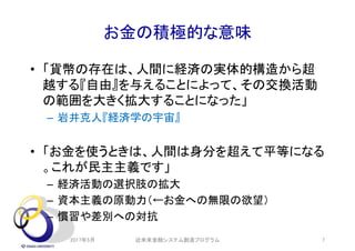 お金の積極的な意味
• 「貨幣の存在は、人間に経済の実体的構造から超
越する『自由』を与えることによって、その交換活動
の範囲を大きく拡大することになった」
– 岩井克人『経済学の宇宙』
• 「お金を使うときは、人間は身分を超えて平等になる
。これが民主主義です」
– 経済活動の選択肢の拡大
– 資本主義の原動力（←お金への無限の欲望）
– 慣習や差別への対抗
2017年5月 近未来金融システム創造プログラム 7
 