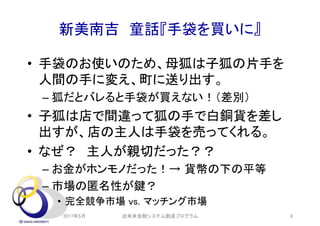新美南吉 童話『手袋を買いに』
• 手袋のお使いのため、母狐は子狐の片手を
人間の手に変え、町に送り出す。
– 狐だとバレると手袋が買えない！（差別）
• 子狐は店で間違って狐の手で白銅貨を差し
出すが、店の主人は手袋を売ってくれる。
• なぜ？ 主人が親切だった？？
– お金がホンモノだった！→ 貨幣の下の平等
– 市場の匿名性が鍵？
• 完全競争市場 vs. マッチング市場
2017年5月 近未来金融システム創造プログラム 8
 