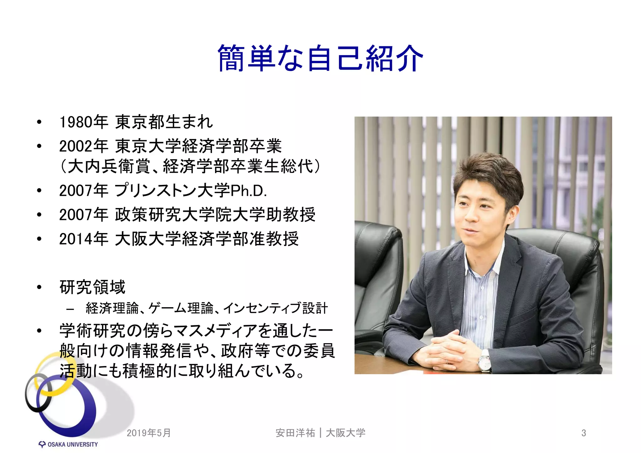 簡単な自己紹介
• 1980年 東京都生まれ
• 2002年 東京大学経済学部卒業
（大内兵衛賞、経済学部卒業生総代）
• 2007年 プリンストン大学Ph.D.
• 2007年 政策研究大学院大学助教授
• 2014年 大阪大学経済学部准教授
• 研究領域
– 経済理論、ゲーム理論、インセンティブ設計
• 学術研究の傍らマスメディアを通した一
般向けの情報発信や、政府等での委員
活動にも積極的に取り組んでいる。
2019年5月 3安田洋祐｜大阪大学
 