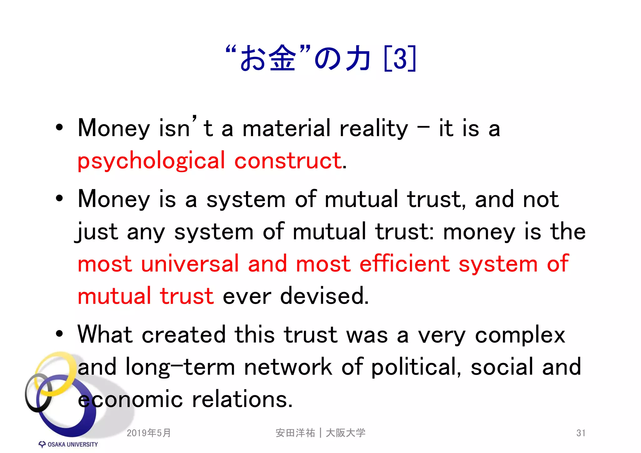 “お金”の力 [3]
• Money isn’t a material reality – it is a
psychological construct.
• Money is a system of mutual trust, and not
just any system of mutual trust: money is the
most universal and most efficient system of
mutual trust ever devised.
• What created this trust was a very complex
and long-term network of political, social and
economic relations.
2019年5月 31安田洋祐｜大阪大学
 