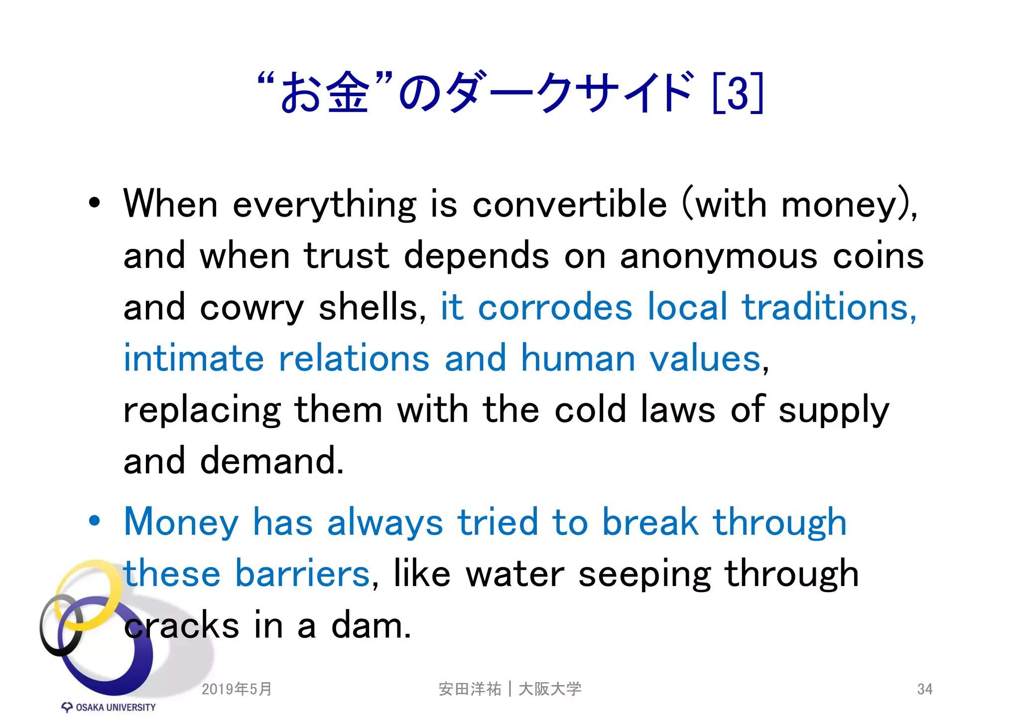“お金”のダークサイド [3]
• When everything is convertible (with money),
and when trust depends on anonymous coins
and cowry shells, it corrodes local traditions,
intimate relations and human values,
replacing them with the cold laws of supply
and demand.
• Money has always tried to break through
these barriers, like water seeping through
cracks in a dam.
2019年5月 34安田洋祐｜大阪大学
 