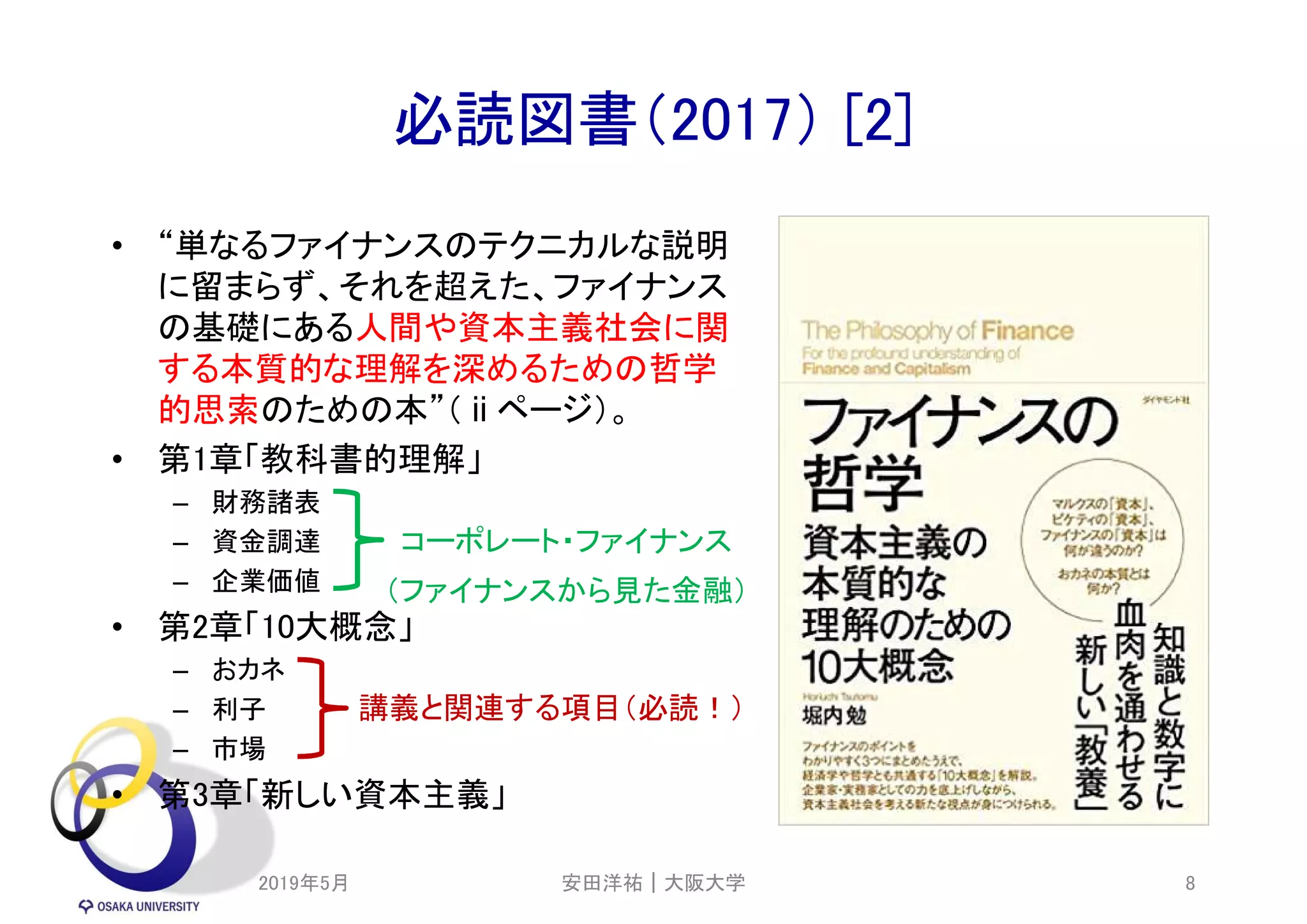 必読図書（2017） [2]
• “単なるファイナンスのテクニカルな説明
に留まらず、それを超えた、ファイナンス
の基礎にある人間や資本主義社会に関
する本質的な理解を深めるための哲学
的思索のための本”（ⅱページ）。
• 第1章「教科書的理解」
– 財務諸表
– 資金調達
– 企業価値
• 第2章「10大概念」
– おカネ
– 利子
– 市場
• 第3章「新しい資本主義」
2019年5月 8
コーポレート・ファイナンス
講義と関連する項目（必読！）
（ファイナンスから見た金融）
安田洋祐｜大阪大学
 