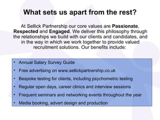 What sets us apart from the rest?
    At Sellick Partnership our core values are Passionate,
Respected and Engaged. We deliver this philosophy through
the relationships we build with our clients and candidates, and
    in the way in which we work together to provide valued
          recruitment solutions. Our benefits include:


• Annual Salary Survey Guide
• Free advertising on www.sellickpartnership.co.uk
• Bespoke testing for clients, including psychometric testing
• Regular open days, career clinics and interview sessions
• Frequent seminars and networking events throughout the year
• Media booking, advert design and production
 