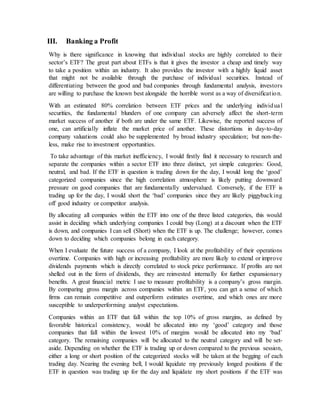 III. Banking a Profit
Why is there significance in knowing that individual stocks are highly correlated to their
sector’s ETF? The great part about ETFs is that it gives the investor a cheap and timely way
to take a position within an industry. It also provides the investor with a highly liquid asset
that might not be available through the purchase of individual securities. Instead of
differentiating between the good and bad companies through fundamental analysis, investors
are willing to purchase the known best alongside the horrible worst as a way of diversification.
With an estimated 80% correlation between ETF prices and the underlying individual
securities, the fundamental blunders of one company can adversely affect the short-term
market success of another if both are under the same ETF. Likewise, the reported success of
one, can artificially inflate the market price of another. These distortions in day-to-day
company valuations could also be supplemented by broad industry speculation; but non-the-
less, make rise to investment opportunities.
To take advantage of this market inefficiency, I would firstly find it necessary to research and
separate the companies within a sector ETF into three distinct, yet simple categories: Good,
neutral, and bad. If the ETF in question is trading down for the day, I would long the ‘good’
categorized companies since the high correlation atmosphere is likely putting downward
pressure on good companies that are fundamentally undervalued. Conversely, if the ETF is
trading up for the day, I would short the ‘bad’ companies since they are likely piggybacking
off good industry or competitor analysis.
By allocating all companies within the ETF into one of the three listed categories, this would
assist in deciding which underlying companies I could buy (Long) at a discount when the ETF
is down, and companies I can sell (Short) when the ETF is up. The challenge; however, comes
down to deciding which companies belong in each category.
When I evaluate the future success of a company, I look at the profitability of their operations
overtime. Companies with high or increasing profitability are more likely to extend or improve
dividends payments which is directly correlated to stock price performance. If profits are not
shelled out in the form of dividends, they are reinvested internally for further expansionary
benefits. A great financial metric I use to measure profitability is a company’s gross margin.
By comparing gross margin across companies within an ETF, you can get a sense of which
firms can remain competitive and outperform estimates overtime, and which ones are more
susceptible to underperforming analyst expectations.
Companies within an ETF that fall within the top 10% of gross margins, as defined by
favorable historical consistency, would be allocated into my ‘good’ category and those
companies that fall within the lowest 10% of margins would be allocated into my ‘bad’
category. The remaining companies will be allocated to the neutral category and will be set-
aside. Depending on whether the ETF is trading up or down compared to the previous session,
either a long or short position of the categorized stocks will be taken at the begging of each
trading day. Nearing the evening bell, I would liquidate my previously longed positions if the
ETF in question was trading up for the day and liquidate my short positions if the ETF was
 