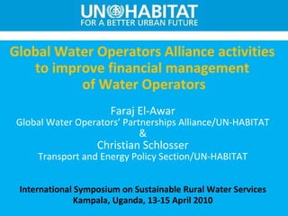 Global Water Operators Alliance activities  to improve financial management  of Water Operators Faraj El-Awar Global Water Operators’ Partnerships Alliance /UN-HABITAT & Christian Schlosser Transport and Energy Policy Section /UN-HABITAT International Symposium on Sustainable Rural Water Services Kampala, Uganda, 13-15 April 2010 