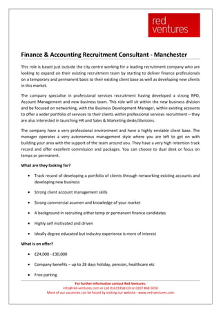 Finance & Accounting Recruitment Consultant - Manchester
This role is based just outside the city centre working for a leading recruitment company who are
looking to expand on their existing recruitment team by starting to deliver finance professionals
on a temporary and permanent basis to their existing client base as well as developing new clients
in this market.

The company specialise in professional services recruitment having developed a strong RPO,
Account Management and new business team. This role will sit within the new business division
and be focused on networking, with the Business Development Manager, within existing accounts
to offer a wider portfolio of services to their clients within professional services recruitment – they
are also interested in launching HR and Sales & Marketing desks/divisions.

The company have a very professional environment and have a highly enviable client base. The
manager operates a very autonomous management style where you are left to get on with
building your area with the support of the team around you. They have a very high retention track
record and offer excellent commission and packages. You can choose to dual desk or focus on
temps or permanent.

What are they looking for?

   •   Track record of developing a portfolio of clients through networking existing accounts and
       developing new business

   •   Strong client account management skills

   •   Strong commercial acumen and knowledge of your market

   •   A background in recruiting either temp or permanent finance candidates

   •   Highly self motivated and driven

   •   Ideally degree educated but industry experience is more of interest

What is on offer?

   •   £24,000 - £30,000

   •   Company benefits – up to 28 days holiday, pension, healthcare etc

   •   Free parking
                               For further information contact Red Ventures:
                        info@red-ventures.com or call 01619358310 or 0207 868 5050
              More of our vacancies can be found by visiting our website - www.red-ventures.com
 