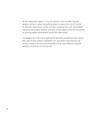 8
As the organization grows, it may also become more complex. Finance
analytics will put in place the building blocks to reduce the cost of finance
to serve the organization, further enrichen shared services with value added
reporting and analytics services, and even surface opportunities for tax savings
or working capital improvements across the organization.
The biggest risk of all may be getting left behind by competitors who mature
their core finance analytics capabilities first and attract and empower top
finance, treasury, tax and accounting talent to be more effective analytical
advisors and partners to the business.
 