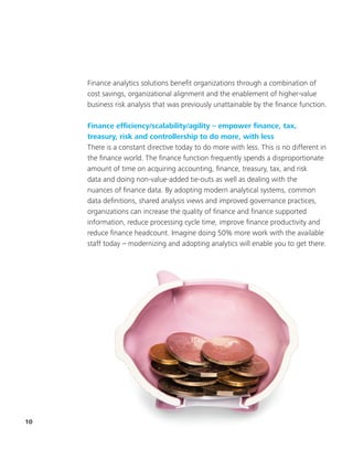 10
Finance analytics solutions benefit organizations through a combination of
cost savings, organizational alignment and the enablement of higher-value
business risk analysis that was previously unattainable by the finance function.
Finance efficiency/scalability/agility – empower finance, tax,
treasury, risk and controllership to do more, with less
There is a constant directive today to do more with less. This is no different in
the finance world. The finance function frequently spends a disproportionate
amount of time on acquiring accounting, finance, treasury, tax, and risk
data and doing non-value-added tie-outs as well as dealing with the
nuances of finance data. By adopting modern analytical systems, common
data definitions, shared analysis views and improved governance practices,
organizations can increase the quality of finance and finance supported
information, reduce processing cycle time, improve finance productivity and
reduce finance headcount. Imagine doing 50% more work with the available
staff today – modernizing and adopting analytics will enable you to get there.
 