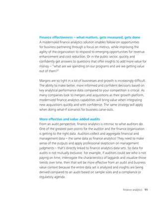 Finance analytics 11
Finance effectiveness – what matters, gets measured, gets done
A modernized finance analytics solution enables follow-on opportunities
for business partnering through a focus on metrics, while improving the
agility of the organization to respond to emerging opportunities for revenue
enhancement and cost reduction. Or in the public sector, quickly and
confidently get answers to questions that offer insights to add more value for
money – “what are we spending on our programs and are we getting value
out of them?”
Margins are so tight in a lot of businesses and growth is increasingly difficult.
The ability to make better, more informed and confident decisions based on
key analytical performance data compared to your competition is critical. As
many companies look to mergers and acquisitions as their growth platform,
modernized finance analytics capabilities will bring value when integrating
new acquisitions quickly and with confidence. The same strategy will apply
when doing what-if scenarios for business carve-outs.
More effective and value added audits
From an audit perspective, finance analytics is intrinsic to what auditors do.
One of the greatest pain points for the auditor and the finance organization
is getting to the right data. Auditors collect and aggregate financial and
management data – the same data as finance analytics! They need to make
sense of the outputs and apply professional skepticism on management
judgments – that’s directly linked to finance analytics data sets. So data for
audits is not mutually exclusive. For example, if auditors could see who is not
paying on time, interrogate the characteristics of laggards and visualize those
trends over time, then that will be more effective from an audit and business
value context because the entire data set is analyzed and insights are being
derived compared to an audit based on sample sizes and a compliance or
regulatory agenda.
 
