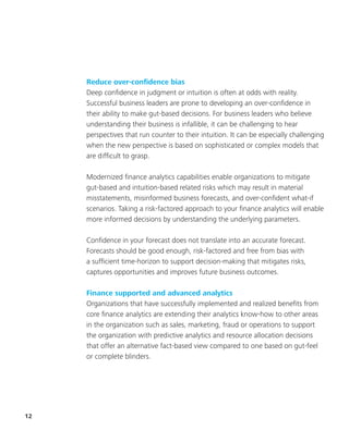 12
Reduce over-confidence bias
Deep confidence in judgment or intuition is often at odds with reality.
Successful business leaders are prone to developing an over-confidence in
their ability to make gut-based decisions. For business leaders who believe
understanding their business is infallible, it can be challenging to hear
perspectives that run counter to their intuition. It can be especially challenging
when the new perspective is based on sophisticated or complex models that
are difficult to grasp.
Modernized finance analytics capabilities enable organizations to mitigate
gut-based and intuition-based related risks which may result in material
misstatements, misinformed business forecasts, and over-confident what-if
scenarios. Taking a risk-factored approach to your finance analytics will enable
more informed decisions by understanding the underlying parameters.
Confidence in your forecast does not translate into an accurate forecast.
Forecasts should be good enough, risk-factored and free from bias with
a sufficient time-horizon to support decision-making that mitigates risks,
captures opportunities and improves future business outcomes.
Finance supported and advanced analytics
Organizations that have successfully implemented and realized benefits from
core finance analytics are extending their analytics know-how to other areas
in the organization such as sales, marketing, fraud or operations to support
the organization with predictive analytics and resource allocation decisions
that offer an alternative fact-based view compared to one based on gut-feel
or complete blinders.
 
