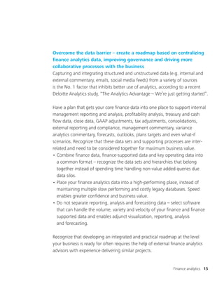 Finance analytics 15
Overcome the data barrier – create a roadmap based on centralizing
finance analytics data, improving governance and driving more
collaborative processes with the business
Capturing and integrating structured and unstructured data (e.g. internal and
external commentary, emails, social media feeds) from a variety of sources
is the No. 1 factor that inhibits better use of analytics, according to a recent
Deloitte Analytics study, “The Analytics Advantage – We’re just getting started”.
Have a plan that gets your core finance data into one place to support internal
management reporting and analysis, profitability analysis, treasury and cash
flow data, close data, GAAP adjustments, tax adjustments, consolidations,
external reporting and compliance, management commentary, variance
analytics commentary, forecasts, outlooks, plans targets and even what-if
scenarios. Recognize that these data sets and supporting processes are inter-
related and need to be considered together for maximum business value.
•	Combine finance data, finance-supported data and key operating data into
a common format – recognize the data sets and hierarchies that belong
together instead of spending time handling non-value added queries due
data silos.
•	Place your finance analytics data into a high-performing place, instead of
maintaining multiple slow performing and costly legacy databases. Speed
enables greater confidence and business value.
•	Do not separate reporting, analysis and forecasting data – select software
that can handle the volume, variety and velocity of your finance and finance
supported data and enables adjunct visualization, reporting, analysis
and forecasting.
Recognize that developing an integrated and practical roadmap at the level
your business is ready for often requires the help of external finance analytics
advisors with experience delivering similar projects.
 