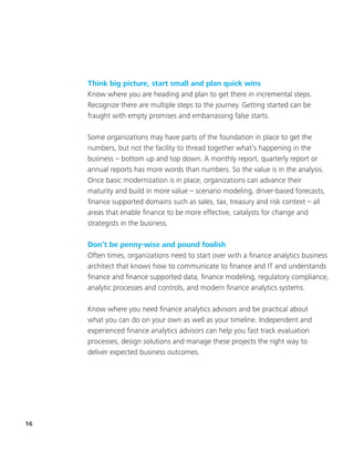 16
Think big picture, start small and plan quick wins
Know where you are heading and plan to get there in incremental steps.
Recognize there are multiple steps to the journey. Getting started can be
fraught with empty promises and embarrassing false starts.
Some organizations may have parts of the foundation in place to get the
numbers, but not the facility to thread together what’s happening in the
business – bottom up and top down. A monthly report, quarterly report or
annual reports has more words than numbers. So the value is in the analysis.
Once basic modernization is in place, organizations can advance their
maturity and build in more value – scenario modeling, driver-based forecasts,
finance supported domains such as sales, tax, treasury and risk context – all
areas that enable finance to be more effective, catalysts for change and
strategists in the business.
Don’t be penny-wise and pound foolish
Often times, organizations need to start over with a finance analytics business
architect that knows how to communicate to finance and IT and understands
finance and finance supported data, finance modeling, regulatory compliance,
analytic processes and controls, and modern finance analytics systems.
Know where you need finance analytics advisors and be practical about
what you can do on your own as well as your timeline. Independent and
experienced finance analytics advisors can help you fast track evaluation
processes, design solutions and manage these projects the right way to
deliver expected business outcomes.
 