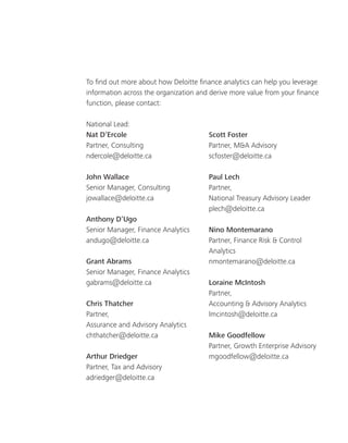 To find out more about how Deloitte finance analytics can help you leverage
information across the organization and derive more value from your finance
function, please contact:
National Lead:
Nat D’Ercole
Partner, Consulting
ndercole@deloitte.ca
John Wallace
Senior Manager, Consulting
jowallace@deloitte.ca
Anthony D’Ugo
Senior Manager, Finance Analytics
andugo@deloitte.ca
Grant Abrams
Senior Manager, Finance Analytics
gabrams@deloitte.ca
Chris Thatcher
Partner,
Assurance and Advisory Analytics
chthatcher@deloitte.ca
Arthur Driedger
Partner, Tax and Advisory
adriedger@deloitte.ca
Scott Foster
Partner, M&A Advisory
scfoster@deloitte.ca
Paul Lech
Partner,
National Treasury Advisory Leader
plech@deloitte.ca
Nino Montemarano
Partner, Finance Risk & Control
Analytics
nmontemarano@deloitte.ca
Loraine McIntosh
Partner,
Accounting & Advisory Analytics
lmcintosh@deloitte.ca
Mike Goodfellow
Partner, Growth Enterprise Advisory
mgoodfellow@deloitte.ca
 