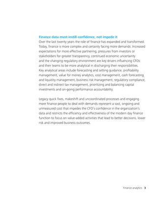 Finance analytics 3
Finance data must instill confidence, not impede it
Over the last twenty years the role of finance has expanded and transformed.
Today, finance is more complex and certainly facing more demands. Increased
expectations for more effective partnering, pressures from investors or
stakeholders for greater transparency, continued economic uncertainty
and the changing regulatory environment are key drivers influencing CFOs
and their teams to be more analytical in discharging their responsibilities.
Key analytical areas include forecasting and setting guidance, profitability
management, value for money analytics, cost management, cash forecasting
and liquidity management, business risk management, regulatory compliance,
direct and indirect tax management, prioritizing and balancing capital
investments and on-going performance accountability.
Legacy quick fixes, makeshift and uncoordinated processes and engaging
more finance people to deal with demands represent a vast, ongoing and
unmeasured cost that impedes the CFO’s confidence in the organization’s
data and restricts the efficiency and effectiveness of the modern day finance
function to focus on value-added activities that lead to better decisions, lower
risk and improved business outcomes.
 