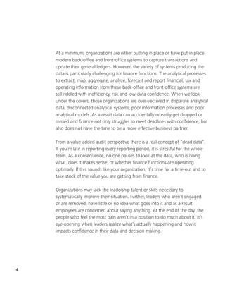 4
At a minimum, organizations are either putting in place or have put in place
modern back-office and front-office systems to capture transactions and
update their general ledgers. However, the variety of systems producing the
data is particularly challenging for finance functions. The analytical processes
to extract, map, aggregate, analyze, forecast and report financial, tax and
operating information from these back-office and front-office systems are
still riddled with inefficiency, risk and low-data confidence. When we look
under the covers, those organizations are over-vectored in disparate analytical
data, disconnected analytical systems, poor information processes and poor
analytical models. As a result data can accidentally or easily get dropped or
missed and finance not only struggles to meet deadlines with confidence, but
also does not have the time to be a more effective business partner.
From a value-added audit perspective there is a real concept of “dead data”.
If you’re late in reporting every reporting period, it is stressful for the whole
team. As a consequence, no one pauses to look at the data, who is doing
what, does it makes sense, or whether finance functions are operating
optimally. If this sounds like your organization, it’s time for a time-out and to
take stock of the value you are getting from finance.
Organizations may lack the leadership talent or skills necessary to
systematically improve their situation. Further, leaders who aren’t engaged
or are removed, have little or no idea what goes into it and as a result
employees are concerned about saying anything. At the end of the day, the
people who feel the most pain aren’t in a position to do much about it. It’s
eye-opening when leaders realize what’s actually happening and how it
impacts confidence in their data and decision-making.
 