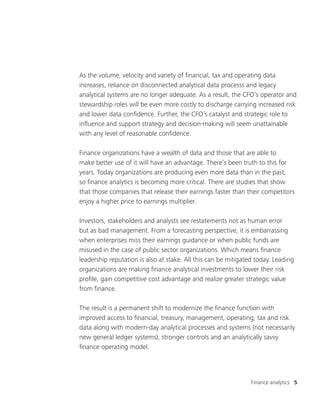 Finance analytics 5
As the volume, velocity and variety of financial, tax and operating data
increases, reliance on disconnected analytical data processs and legacy
analytical systems are no longer adequate. As a result, the CFO’s operator and
stewardship roles will be even more costly to discharge carrying increased risk
and lower data confidence. Further, the CFO’s catalyst and strategic role to
influence and support strategy and decision-making will seem unattainable
with any level of reasonable confidence.
Finance organizations have a wealth of data and those that are able to
make better use of it will have an advantage. There’s been truth to this for
years. Today organizations are producing even more data than in the past,
so finance analytics is becoming more critical. There are studies that show
that those companies that release their earnings faster than their competitors
enjoy a higher price to earnings multiplier.
Investors, stakeholders and analysts see restatements not as human error
but as bad management. From a forecasting perspective, it is embarrassing
when enterprises miss their earnings guidance or when public funds are
misused in the case of public sector organizations. Which means finance
leadership reputation is also at stake. All this can be mitigated today. Leading
organizations are making finance analytical investments to lower their risk
profile, gain competitive cost advantage and realize greater strategic value
from finance.
The result is a permanent shift to modernize the finance function with
improved access to financial, treasury, management, operating, tax and risk
data along with modern-day analytical processes and systems (not necessarily
new general ledger systems), stronger controls and an analytically savvy
finance operating model.
 