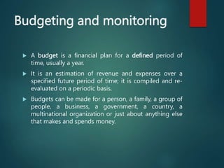 Budgeting and monitoring
 A budget is a financial plan for a defined period of
time, usually a year.
 It is an estimatio...