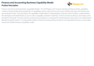 Finance and Accounting Business Capability Model
Product Description
Finance and Accounting Business Capability Model : The CIOPages.com Finance and Accounting business capability
model is hierarchically decomposed list of capabilities which captures the end-to-end entities that span the finance and
accounting function. Among others, the capability model helps in evaluating the maturity of the function, understanding
the strengths and weaknesses so as to craft a capability evolution roadmap. Finance and Accounting is not longer just a
recorder of the past. Finance and Accounting has emerged as a vanguard of harnessing the resources of an enterprise to
elevate the performance. To understand modern finance and accounting functions, it is imperative to have a structurally
sound and stable business capability model.
 