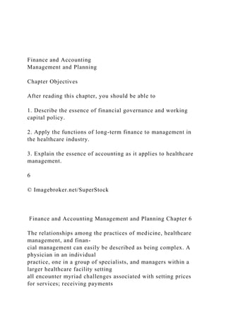 Finance and Accounting
Management and Planning
Chapter Objectives
After reading this chapter, you should be able to
1. Describe the essence of financial governance and working
capital policy.
2. Apply the functions of long-term finance to management in
the healthcare industry.
3. Explain the essence of accounting as it applies to healthcare
management.
6
© Imagebroker.net/SuperStock
Finance and Accounting Management and Planning Chapter 6
The relationships among the practices of medicine, healthcare
management, and finan-
cial management can easily be described as being complex. A
physician in an individual
practice, one in a group of specialists, and managers within a
larger healthcare facility setting
all encounter myriad challenges associated with setting prices
for services; receiving payments
 