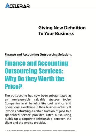 Giving New Definition
To Your Business

Finance and Accounting Outsourcing Solutions

Finance and Accounting
Outsourcing Services:
Why Do they Worth the
Price?
The outsourcing has now been substantiated as
an immeasurably valuable strategy today.
Companies avail benefits like cost savings and
operational excellence in their business activity. It
involves entrusting a certain fraction of jobs to a
specialized service provider. Later, outsourcing
builds up a corporate relationship between the
client and the service provider.
© 2014 Acelerar. All rights reserved. All brand names and trademarks belong to their respective owners.

 
