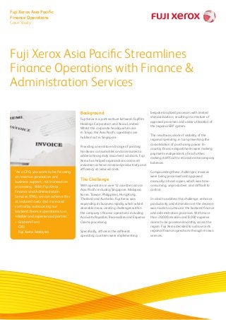 “As a CFO, you want to be focusing
on revenue generation and
business support, not transaction
processing. With Fuji Xerox
Finance and Administration
Services (FAS), we can achieve this
at reduced costs and increased
control by outsourcing our
backend finance operations to a
reliable and experienced partner.”
–	Graham Ford
	CFO	
	 Fuji Xerox Malaysia
Background
Fuji Xerox is a joint-venture between Fujifilm
Holdings Corporation and Xerox Limited.
Whilst the corporate headquarters are
in Tokyo, the Asia Pacific operations are
hubbed out in Singapore.
Providing an end-to-end range of printing
hardware, consumables and accessories to
address heavy duty document solutions, Fuji
Xerox has helped organizations across all
industries achieve increased productivity and
efficiency at reduced costs.
The Challenge
With operations in over 12 countries across
Asia Pacific including Singapore, Malaysia,
Korea, Taiwan, Philippines, Hong Kong,
Thailand and Australia, Fuji Xerox was
expanding its business rapidly, which whilst
desirable it was creating challenges within
the company’s finance operations including
Accounts Payables, Receivables and Expense
Claims processing.
Specifically, offices in the different
operating countries were implementing
bespoke localized processes with limited
standardization, resulting in a mixture of
approval processes and under-utilization of
the regional ERP system.
The result was a lack of visibility of the
regional spending, in turn preventing the
consolidation of purchasing power. In-
country finance departments were making
payments independent of each other,
making it difficult to reconcile intercompany
balances.
Compounding these challenges, invoices
were being processed and approved
manually in hard copies, which was time-
consuming, unproductive, and difficult to
control.
In a bid to address this challenge, enhance
productivity and eliminate cost the decision
was made to outsource the backend finance
and administration processes. With more
than 20,000 invoices and 8,000 expense
claims to be processed monthly across the
region, Fuji Xerox decided to outsource its
regional finance operations through its own
services.
Fuji Xerox Asia Pacific Streamlines
Finance Operations with Finance &
Administration Services
Fuji Xerox Asia Pacific
Finance Operations
Case Study
 