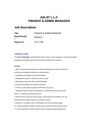 AALAT L.L.C
                      FINANCE & ADMIN MANAGER

Job Description
Title                       FINANCE & ADMIN MANAGER
Department(s
                            FINANCE
)
Reports to                  C.F.O /GM




PURPOSE & SCOPE

The Finance Manager is responsible for finance reports, cash management, and assist in budget

forecasting and strategic planning for the long term-goals of the company.



DUTIES:

1. Direct, oversee and manage all accounting, bookkeeping and financial roles that

contribute to the effective operation and administration.

2. Compilation of budgets and cash-flow forecast

3. Management reports on monthly and ad hoc basis

4. Maintaining contact with all Functional Managers

5. Liaising with auditors and company executives

6. Provide monthly Balance Sheet and Profit and Loss report.

7. Arrange annually an external audit agency to facilitate delivery of annual audit

report in a timely and professional manner.

8. Review service costs and service quality, recommending more efficient and cost

effective ways to handle suppliers and creditor accounts.

9. Develop in consultation with Line Managers the annual operating budget.

10. Oversee auditing of supplier invoices against company raised purchase orders.

11. Ensure adherence to IFRS, IAS and local accounting and legal requirements.
 