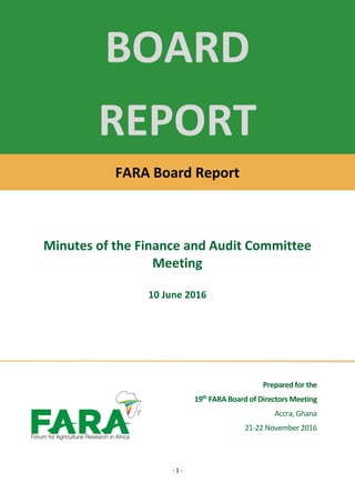 - 1 -
Prepared for the
19th
FARA Board of Directors Meeting
Accra, Ghana
21-22 November 2016
BOARD
REPORT
FARA Board Report
Minutes of the Finance and Audit Committee
Meeting
10 June 2016
 