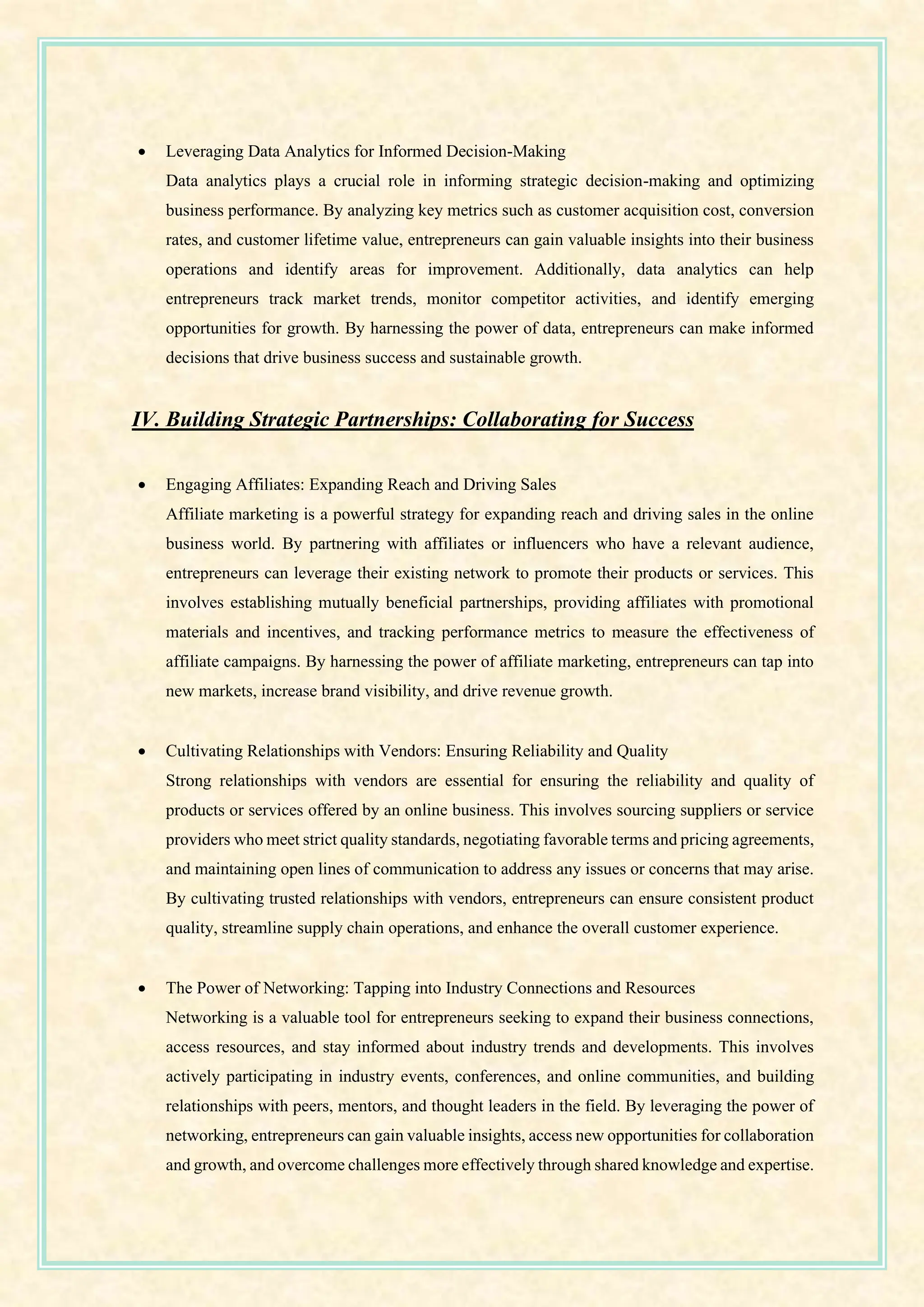 • Leveraging Data Analytics for Informed Decision-Making
Data analytics plays a crucial role in informing strategic decision-making and optimizing
business performance. By analyzing key metrics such as customer acquisition cost, conversion
rates, and customer lifetime value, entrepreneurs can gain valuable insights into their business
operations and identify areas for improvement. Additionally, data analytics can help
entrepreneurs track market trends, monitor competitor activities, and identify emerging
opportunities for growth. By harnessing the power of data, entrepreneurs can make informed
decisions that drive business success and sustainable growth.
IV. Building Strategic Partnerships: Collaborating for Success
• Engaging Affiliates: Expanding Reach and Driving Sales
Affiliate marketing is a powerful strategy for expanding reach and driving sales in the online
business world. By partnering with affiliates or influencers who have a relevant audience,
entrepreneurs can leverage their existing network to promote their products or services. This
involves establishing mutually beneficial partnerships, providing affiliates with promotional
materials and incentives, and tracking performance metrics to measure the effectiveness of
affiliate campaigns. By harnessing the power of affiliate marketing, entrepreneurs can tap into
new markets, increase brand visibility, and drive revenue growth.
• Cultivating Relationships with Vendors: Ensuring Reliability and Quality
Strong relationships with vendors are essential for ensuring the reliability and quality of
products or services offered by an online business. This involves sourcing suppliers or service
providers who meet strict quality standards, negotiating favorable terms and pricing agreements,
and maintaining open lines of communication to address any issues or concerns that may arise.
By cultivating trusted relationships with vendors, entrepreneurs can ensure consistent product
quality, streamline supply chain operations, and enhance the overall customer experience.
• The Power of Networking: Tapping into Industry Connections and Resources
Networking is a valuable tool for entrepreneurs seeking to expand their business connections,
access resources, and stay informed about industry trends and developments. This involves
actively participating in industry events, conferences, and online communities, and building
relationships with peers, mentors, and thought leaders in the field. By leveraging the power of
networking, entrepreneurs can gain valuable insights, access new opportunities for collaboration
and growth, and overcome challenges more effectively through shared knowledge and expertise.
 