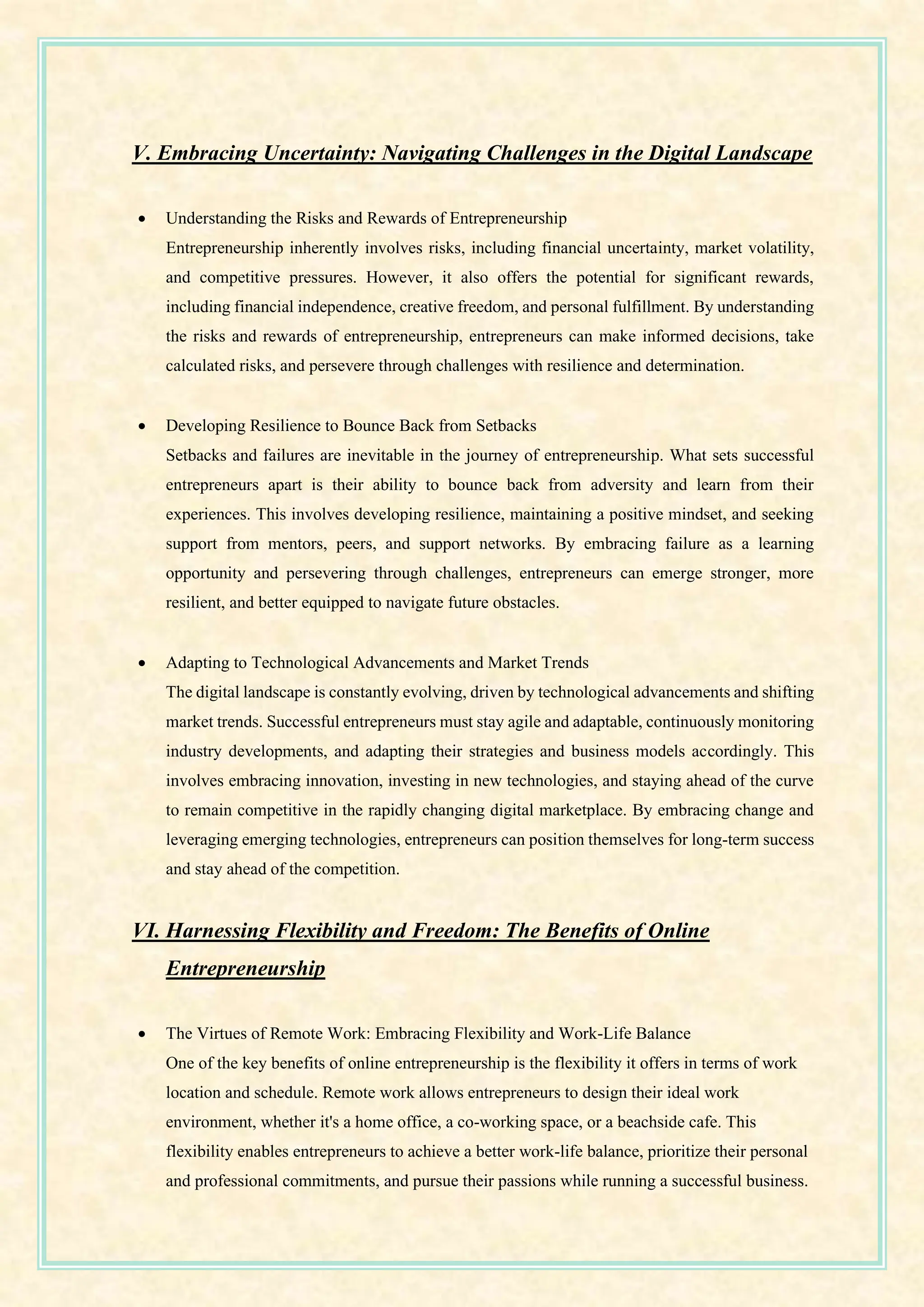 V. Embracing Uncertainty: Navigating Challenges in the Digital Landscape
• Understanding the Risks and Rewards of Entrepreneurship
Entrepreneurship inherently involves risks, including financial uncertainty, market volatility,
and competitive pressures. However, it also offers the potential for significant rewards,
including financial independence, creative freedom, and personal fulfillment. By understanding
the risks and rewards of entrepreneurship, entrepreneurs can make informed decisions, take
calculated risks, and persevere through challenges with resilience and determination.
• Developing Resilience to Bounce Back from Setbacks
Setbacks and failures are inevitable in the journey of entrepreneurship. What sets successful
entrepreneurs apart is their ability to bounce back from adversity and learn from their
experiences. This involves developing resilience, maintaining a positive mindset, and seeking
support from mentors, peers, and support networks. By embracing failure as a learning
opportunity and persevering through challenges, entrepreneurs can emerge stronger, more
resilient, and better equipped to navigate future obstacles.
• Adapting to Technological Advancements and Market Trends
The digital landscape is constantly evolving, driven by technological advancements and shifting
market trends. Successful entrepreneurs must stay agile and adaptable, continuously monitoring
industry developments, and adapting their strategies and business models accordingly. This
involves embracing innovation, investing in new technologies, and staying ahead of the curve
to remain competitive in the rapidly changing digital marketplace. By embracing change and
leveraging emerging technologies, entrepreneurs can position themselves for long-term success
and stay ahead of the competition.
VI. Harnessing Flexibility and Freedom: The Benefits of Online
Entrepreneurship
• The Virtues of Remote Work: Embracing Flexibility and Work-Life Balance
One of the key benefits of online entrepreneurship is the flexibility it offers in terms of work
location and schedule. Remote work allows entrepreneurs to design their ideal work
environment, whether it's a home office, a co-working space, or a beachside cafe. This
flexibility enables entrepreneurs to achieve a better work-life balance, prioritize their personal
and professional commitments, and pursue their passions while running a successful business.
 