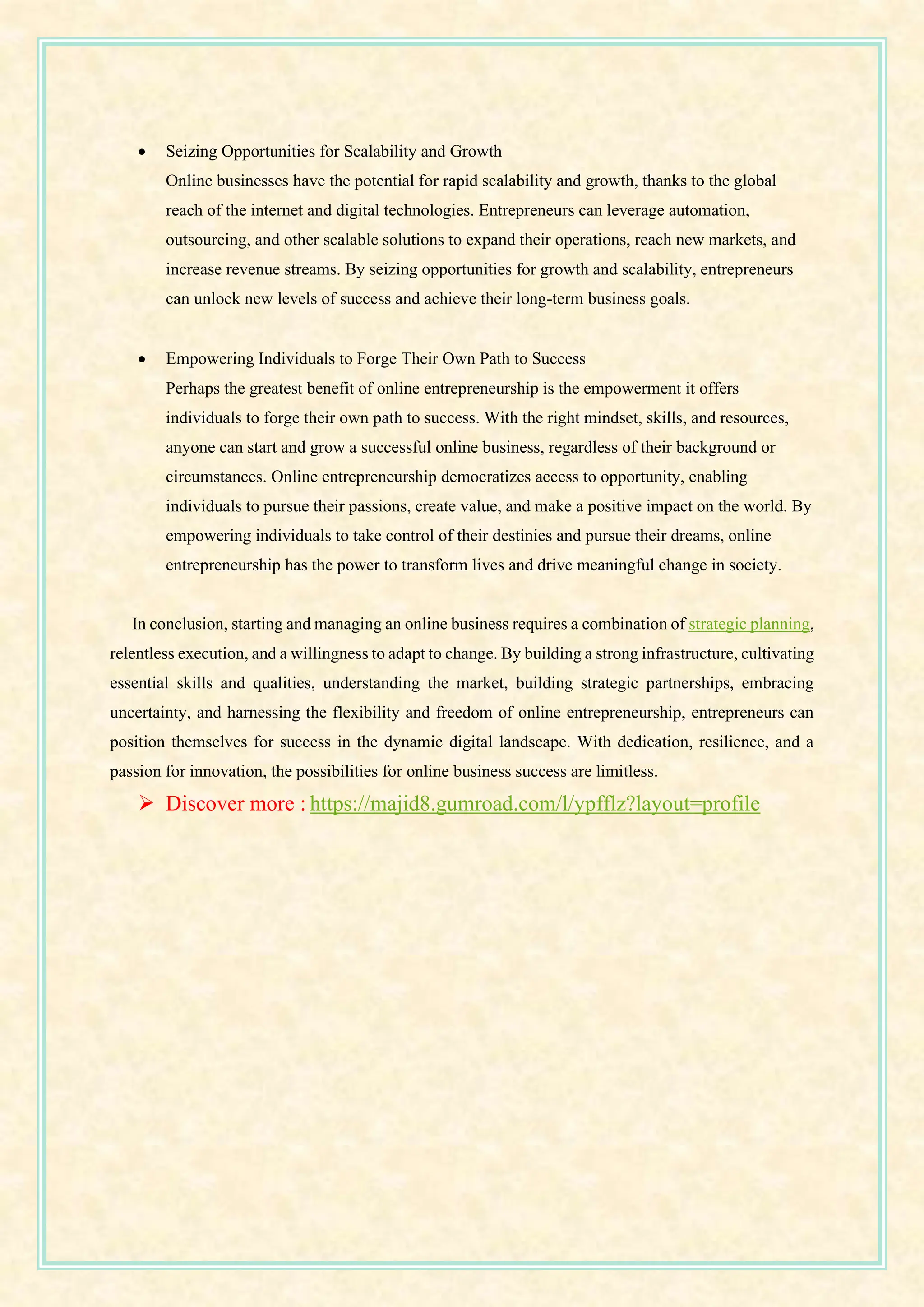 • Seizing Opportunities for Scalability and Growth
Online businesses have the potential for rapid scalability and growth, thanks to the global
reach of the internet and digital technologies. Entrepreneurs can leverage automation,
outsourcing, and other scalable solutions to expand their operations, reach new markets, and
increase revenue streams. By seizing opportunities for growth and scalability, entrepreneurs
can unlock new levels of success and achieve their long-term business goals.
• Empowering Individuals to Forge Their Own Path to Success
Perhaps the greatest benefit of online entrepreneurship is the empowerment it offers
individuals to forge their own path to success. With the right mindset, skills, and resources,
anyone can start and grow a successful online business, regardless of their background or
circumstances. Online entrepreneurship democratizes access to opportunity, enabling
individuals to pursue their passions, create value, and make a positive impact on the world. By
empowering individuals to take control of their destinies and pursue their dreams, online
entrepreneurship has the power to transform lives and drive meaningful change in society.
In conclusion, starting and managing an online business requires a combination of strategic planning,
relentless execution, and a willingness to adapt to change. By building a strong infrastructure, cultivating
essential skills and qualities, understanding the market, building strategic partnerships, embracing
uncertainty, and harnessing the flexibility and freedom of online entrepreneurship, entrepreneurs can
position themselves for success in the dynamic digital landscape. With dedication, resilience, and a
passion for innovation, the possibilities for online business success are limitless.
➢ Discover more : https://majid8.gumroad.com/l/ypfflz?layout=profile
 