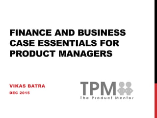 FINANCE AND BUSINESS
CASE ESSENTIALS FOR
PRODUCT MANAGERS
VIKAS BATRA
DEC 2015
 