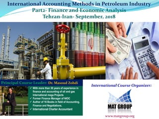  With more than 30 years of experience in
finance and accounting of oil and gas
International mega Projects
 Former Finance Manager of NIOC
 Author of 16 Books in field of Accounting,
Finance and Negotiations.
 International Charter Accountant
Principal Course Leader: Dr. Masoud Zohdi
International Course Organizer:
www.matgroup.org
International Accounting Methods in Petroleum Industry
Part2- Finance and Economic Analysis
Tehran-Iran- September, 2018
 