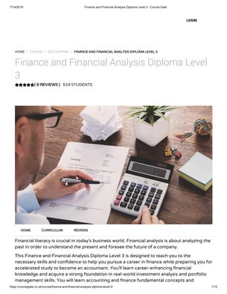 7/14/2019 Finance and Financial Analysis Diploma Level 3 - Course Gate
https://coursegate.co.uk/course/finance-and-financial-analysis-diploma-level-3/ 1/13
( 9 REVIEWS )
HOME / COURSE / ACCOUNTING / FINANCE AND FINANCIAL ANALYSIS DIPLOMA LEVEL 3
Finance and Financial Analysis Diploma Level
3
514 STUDENTS
Financial literacy is crucial in today’s business world. Financial analysis is about analyzing the
past in order to understand the present and foresee the future of a company.
This Finance and Financial Analysis Diploma Level 3 is designed to teach you to the
necessary skills and con dence to help you pursue a career in nance while preparing you for
accelerated study to become an accountant. You’ll learn career-enhancing nancial
knowledge and acquire a strong foundation in real-world investment analysis and portfolio
management skills. You will learn accounting and nance fundamental concepts and
HOME CURRICULUM REVIEWS
LOGIN
 