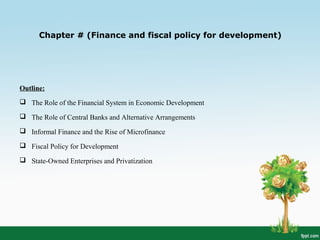 Chapter # (Finance and fiscal policy for development)
Outline:
 The Role of the Financial System in Economic Development
 The Role of Central Banks and Alternative Arrangements
 Informal Finance and the Rise of Microfinance
 Fiscal Policy for Development
 State-Owned Enterprises and Privatization
 