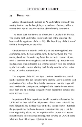 LETTER OF CREDIT
A) DEFINITION
A letter of credit can be defined as: An undertaking written by the
issuing bank to pay the beneficiary a stated sum of money, within a
certain time, against the presentation of conforming documents.
The issuer does not have to be a bank, but it usually is in practice.
The issuing bank undertakes to pay on behalf of the importer (the
buyer and the applicant of the credit). The beneficiary of the letter of
credit is the exporter, or the seller.
Other parties to a letter of credit may be the advising bank, the
confirming bank, the negotiating bank, the paying bank, the reim-
bursing bank and the collecting bank. But the main contract of pay-
ment is between the issuing bank and the beneficiary. Since the issu-
ing bank very often is located in a separate country from the beneficia-
ry, the latter relies on the advising bank locally to advise of the arrival
of the L/C and to authenticate it.
The purposes of the L/C are: 1) to convince the seller the capital
has been allocated to pay the seller (and thereby show it is safe to start
production of the order), 2) to list the documents that the buyer will
need to clear the consignment, and specify the details the documents
must bear, and 3) to bridge the gap between payment in advance and
open account terms.
Importers with little experience should expect to collateralize the
L/C issued on their behalf at 100 per cent of face value. After all, the
bank expects to pay the face value of the L/C in due course. But from
the perspective of the bank, issuing a commitment to pay is not the
same as granting a loan, and an importer with a proven track record
should be able to convince an issuing bank to write an L/C with some-
what less than 100 per cent collateral in place.
13
 