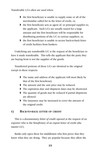 Transferable L/Cs often are used when:
◗ the first beneficiary is unable to supply some or all of the
merchandise called for in the letter of credit, or,
◗ the first beneficiary acts as agent of, or principal supplier to,
the applicant. Such L/Cs are usually issued for a large
amount and the first beneficiary will be responsible for
distributing portions of the L/C to various suppliers, or,
◗ the first beneficiary is unable to secure back-to-back letter
of credit facilities from bankers.
Underlying any transferable L/C is the request of the beneficiary to
have it made transferable. This tells the applicant that the party they
are buying from is not the supplier of the goods.
Transferred portions of these L/Cs are identical to the original
except in these respects:
◗ The name and address of the applicant will most likely be
that of the first beneficiary.
◗ The amount and the unit price may be reduced.
◗ The expiration date and shipment dates may be shortened.
◗ The quantity of goods may be reduced if partial shipments
are allowed.
◗ The insurance may be increased to cover the amount of
the original credit.
E) BACK-TO-BACK LETTER OF CREDIT
This is a documentary letter of credit opened at the request of an
exporter who is the beneficiary of an export letter of credit (the
master L/C).
Banks only open these for middlemen who first prove that they
know what they are doing. They are popular because they allow the
19
 