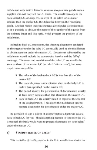 middleman with limited financial resources to purchase goods from a
supplier who will only sell on L/C terms. The middleman opens the
back-to-back L/C, or baby L/C, in favor of the seller for a smaller
amount than the master L/C, the difference between the two being
profit. Another reason these instruments are popular is confidentiali-
ty: it is possible to obscure the name of the supplier of the goods from
the ultimate buyer and vice versa, which protects the position of the
middleman.
In back-to-back L/C operations, the shipping documents tendered
by the supplier under the baby L/C are usually used by the middleman
to obtain payment under the master L/C. Documents submitted by the
middleman would include the commercial invoice and the bill of
exchange. The terms and conditions of the baby L/C are usually the
same as those of the master L/C (so called “mirror basis”), but some
requirements may differ:
◗ The value of the back-to-back L/C is less than that of the
master L/C.
◗ The latest shipment and expiration date on the baby L/C is
earlier than specified on the master L/C.
◗ The period allowed for presentation of documents is usually
at least seven days less than that allowed in the master L/C.
◗ Back-to-back L/Cs are usually stated to expire at the counter
of the issuing branch. This allows the middleman time to
prepare documents for presentation under the master L/C.
Be prepared to sign a power of attorney before a bank will issue a
back-to-back L/C for you. Should anything happen to you once the L/C
is opened, the bank would want to present documents on your behalf
under the master L/C.
F) STANDBY LETTER OF CREDIT
This is a letter of credit, popular in the U.S., usually issued with the
20
 